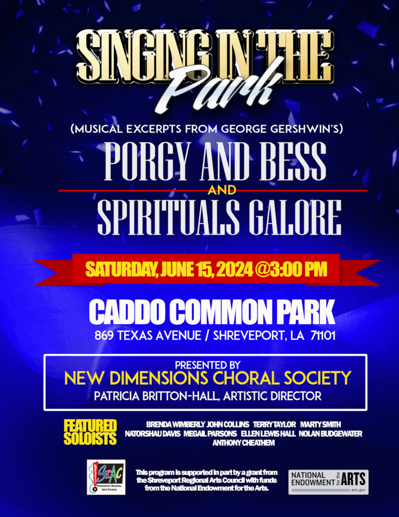 Singing in the Park! Musical Excerpts from George Gershwin’s Porgy and Bess ——and—— Spirituals Galore! Saturday, June 16 at Caddo Common Park from 1–4 ㏘ (music starts @ 3). Presented by the New Dimensions Choral Society under the direction of Patricia Britton-Hall, Artistic Director. Featured soloists: Brenda Wimberly John Collins Terry Taylor Marty B Smith Natorshau Davis MeGail Parsons Ellen Lewis Hall Nolan Budgewater II Anthony Cheathem This program is funded in part by a grant from the Shreveport Regional Arts Council with funds from the National Endowment for the Arts.